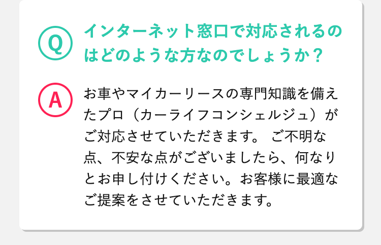 Q
 インターネット窓口で対応されるのはどのような方なのでしょうか？
A
 お車やマイカーリースの専門知識を備えたプロ（カーライフコンシェルジュ）がご対応させていただきます。
ご不明な点、不安な点がございましたら、何なりとお申し付けください。お客様に最適なご提案をさせていただきます。