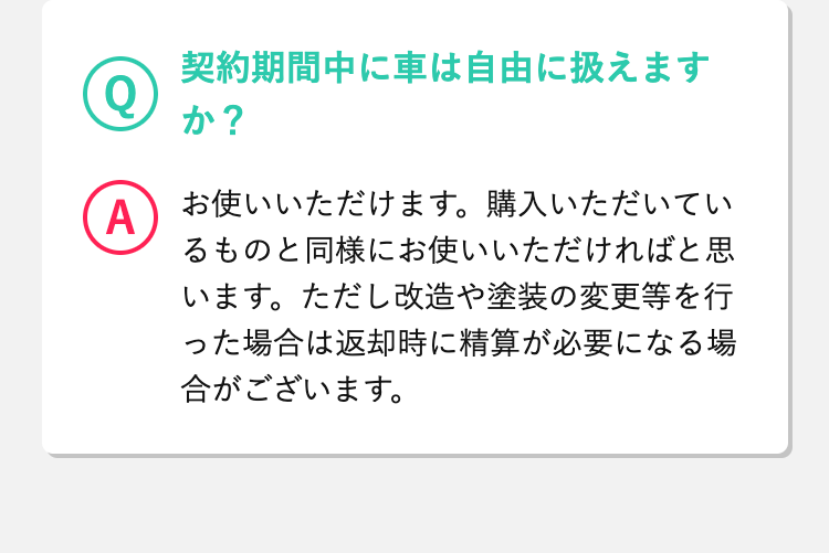 Q
 契約期間中に車は自由に扱えますか？
A
 お使いいただけます。購入いただいているものと同様にお使いいただければと思います。ただし改造や塗装の変更等を行った場合は返却時に精算が必要になる場合がございます。