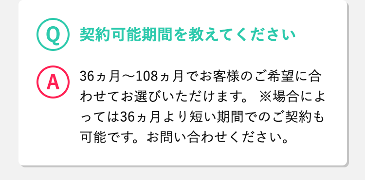 Q
 契約可能期間を教えてください
A
 36ヵ月～108ヵ月でお客様のご希望に合わせてお選びいただけます。
※場合によっては36ヵ月より短い期間でのご契約も可能です。お問い合わせください。