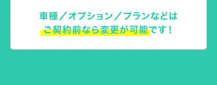 車種/ オプション / プランなどは
ご契約前なら変更が可能です!