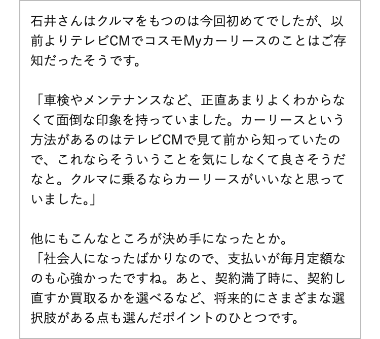 石井さんはクルマをもつのは今回初めてでしたが、以前よりテレビCMでコスモMyカーリースのことはご存知だったそうです。
「車検やメンテナンスなど、正直あまりよくわからなくて面倒な印象を持っていました。カーリースという方法があるのはテレビCMで見て前から知っていたので、これならそういうことを気にしなくて良さそうだなと。クルマに乗るならカーリースがいいなと思っていました。」
他にもこんなところが決め手になったとか。
「社会人になったばかりなので、支払いが毎月定額なのも心強かったですね。あと、契約満了時に、契約し直すか買取るかを選べるなど、将来的にさまざまな選択肢がある点も選んだポイントのひとつです。