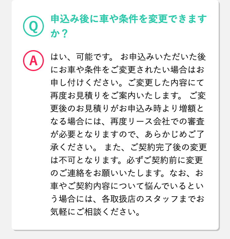  Q
申込み後に車や条件を変更できますか？
A 
はい、可能です。
お申込みいただいた後にお車や条件をご変更されたい場合はお申し付けください。ご変更した内容にて再度お見積りをご案内いたします。
ご変更後のお見積りがお申込み時より増額となる場合には、再度リース会社での審査が必要となりますので、あらかじめご了承ください。
また、ご契約完了後の変更は不可となります。必ずご契約前に変更のご連絡をお願いいたします。なお、お車やご契約内容について悩んでいるという場合には、各取扱店のスタッフまでお気軽にご相談ください。