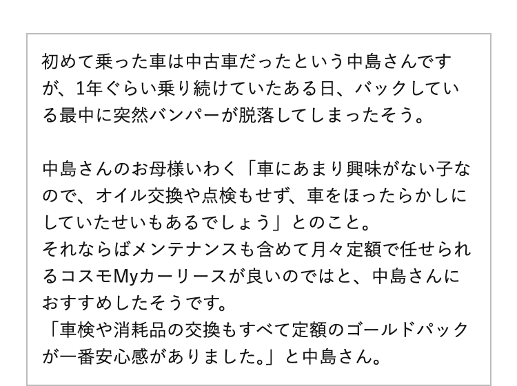 初めて乗った車は中古車だったという中島さんですが、1年ぐらい乗り続けていたある日、バックしている最中に突然バンパーが脱落してしまったそう。
中島さんのお母様いわく「車にあまり興味がない子なので、オイル交換や点検もせず、車をほったらかしにしていたせいもあるでしょう」とのこと。
それならばメンテナンスも含めて月々定額で任せられるコスモMyカーリースが良いのではと、中島さんにおすすめしたそうです。
「車検や消耗品の交換もすべて定額のゴールドパックが一番安心感がありました。」と中島さん。