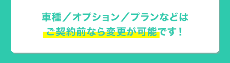 車種/ オプション / プランなどは
ご契約前なら変更が可能です!