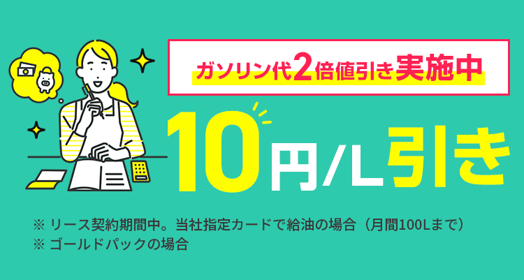 回
ガソリン代2倍値引き 実施中
10円引き
※リース契約期間中。 当社指定カードで給油の場合 (月間100Lまで)
※ゴールドパックの場合