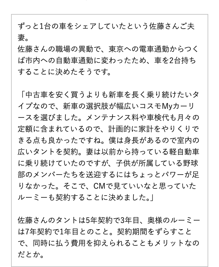 ずっと1台の車をシェアしていたという佐藤さんご夫妻。
佐藤さんの職場の異動で、東京への電車通勤からつくば市内への自動車通勤に変わったため、車を2台持ちすることに決めたそうです。
「中古車を安く買うよりも新車を長く乗り続けたいタイプなので、新車の選択肢が幅広いコスモMyカーリースを選びました。メンテナンス料や車検代も月々の定額に含まれているので、計画的に家計をやりくりできる点も良かったですね。僕は身長があるので室内の広いタントを契約。妻は以前から持っている軽自動車に乗り続けていたのですが、子供が所属している野球部のメンバーたちを送迎するにはちょっとパワーが足りなかった。そこで、CMで見ていいなと思っていたルーミーも契約することに決めました。」
佐藤さんのタントは5年契約で3年目、奥様のルーミーは7年契約で1年目とのこと。契約期間をずらすことで、同時に払う費用を抑えられることもメリットなのだとか。