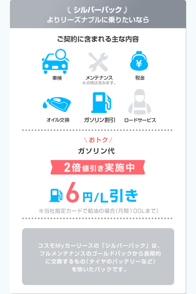 シルバーパック
よりリーズナブルに乗りたいなら
ご契約に含まれる主な内容
車検
*
メンテナンス
※点検は含みます。
¥
税金
オイル交換
ガソリン割引
ロードサービス
......
\おトク/
ガソリン代
2倍値引き実施中
円 6円引き
※当社指定カードで給油の場合 (月間100Lまで)
コスモMyカーリースの「シルバーパック」は、
フルメンテナンスのゴールドパックから長期的
に交換するもの (タイヤのバッテリーなど)
を除いたパックです。