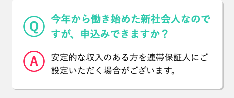 Q
 今年から働き始めた新社会人なのですが、申込みできますか？ 
A
安定的な収入のある方を連帯保証人にご設定いただく場合がございます。